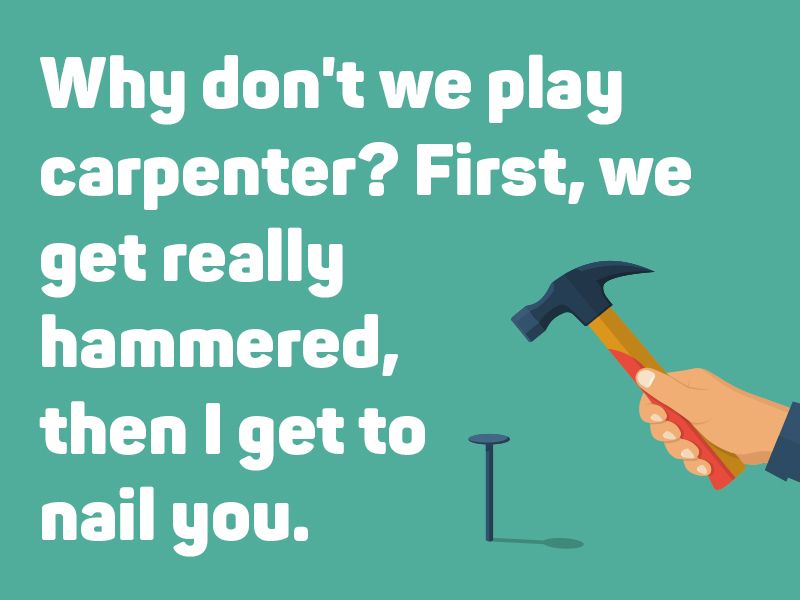 Why don't we play carpenter? First, we get really hammered, then I get to nail you.