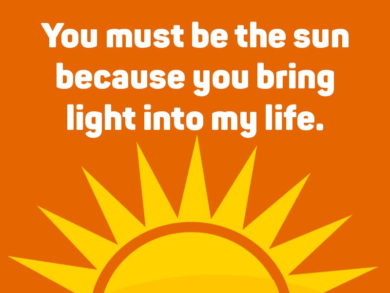 You must be the sun because you bring light into my life.